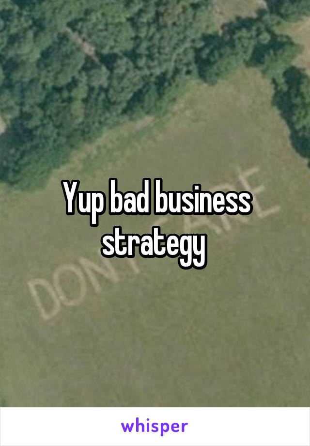 Yup bad business strategy 