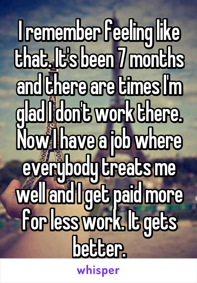 I remember feeling like that. It's been 7 months and there are times I'm glad I don't work there. Now I have a job where everybody treats me well and I get paid more for less work. It gets better.