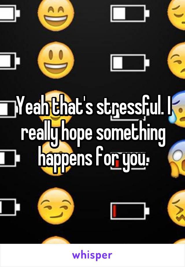 Yeah that's stressful. I really hope something happens for you.