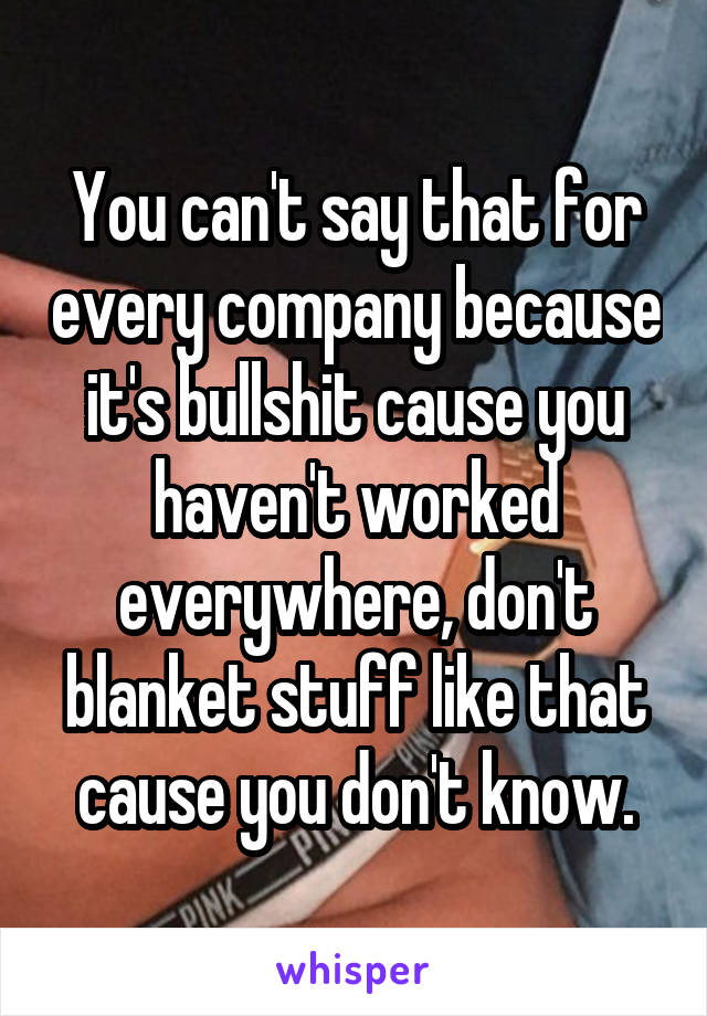 You can't say that for every company because it's bullshit cause you haven't worked everywhere, don't blanket stuff like that cause you don't know.