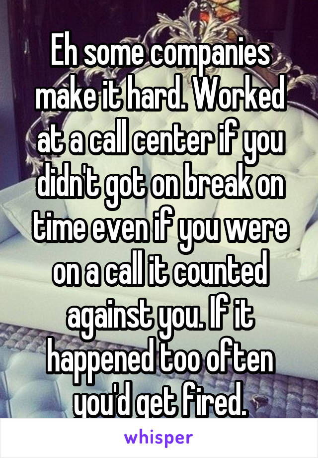 Eh some companies make it hard. Worked at a call center if you didn't got on break on time even if you were on a call it counted against you. If it happened too often you'd get fired.