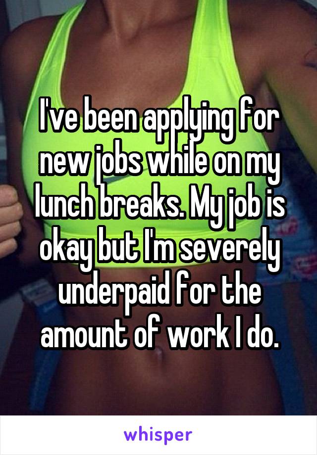 I've been applying for new jobs while on my lunch breaks. My job is okay but I'm severely underpaid for the amount of work I do.