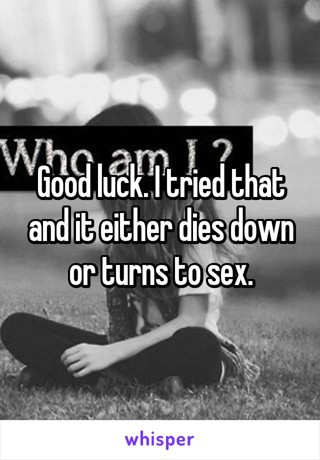 Good luck. I tried that and it either dies down or turns to sex.