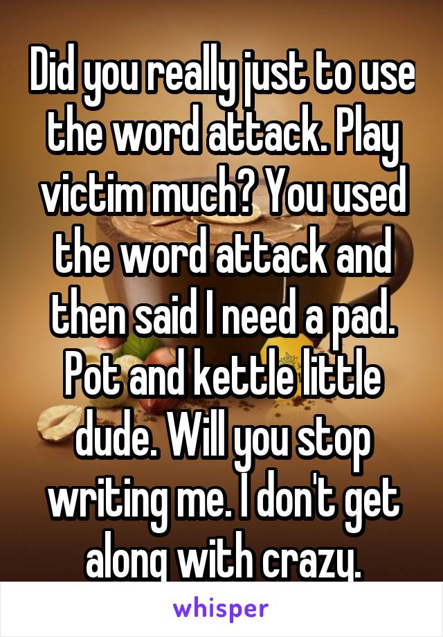 Did you really just to use the word attack. Play victim much? You used the word attack and then said I need a pad. Pot and kettle little dude. Will you stop writing me. I don't get along with crazy.