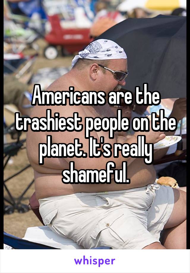 Americans are the trashiest people on the planet. It's really shameful.