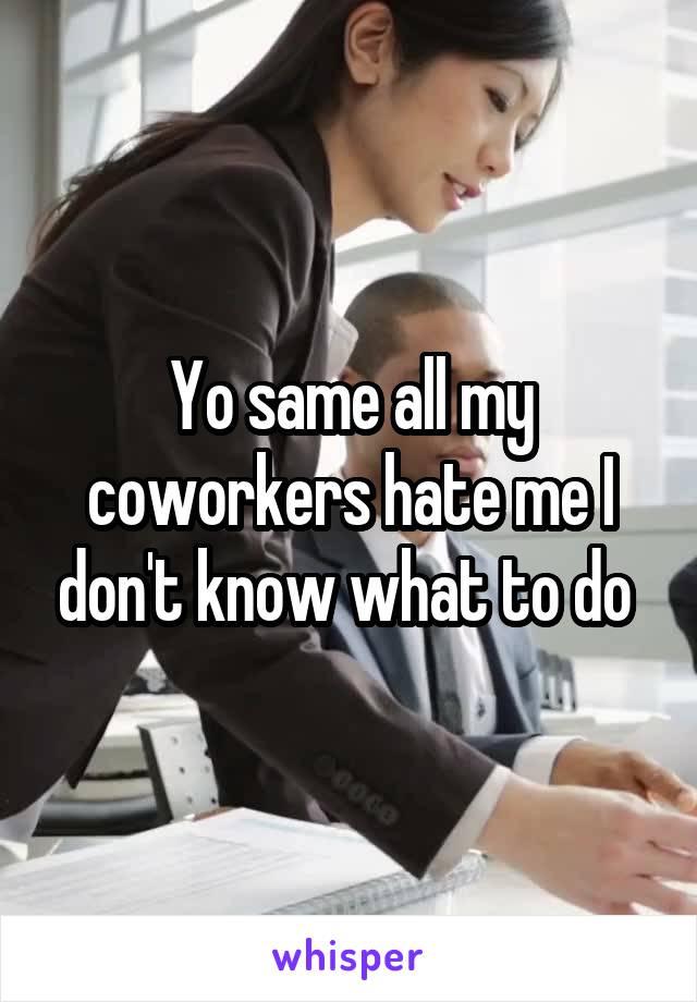 Yo same all my coworkers hate me I don't know what to do 