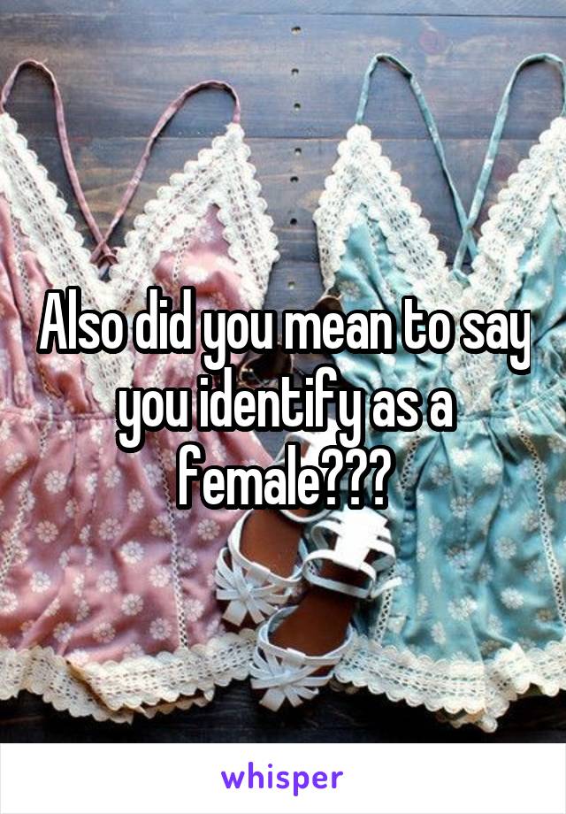 Also did you mean to say you identify as a female???