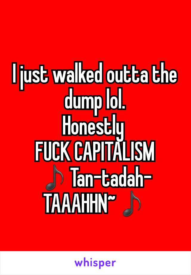 I just walked outta the dump lol.
Honestly 
FUCK CAPITALISM
♪Tan-tadah-TAAAHHN~♪