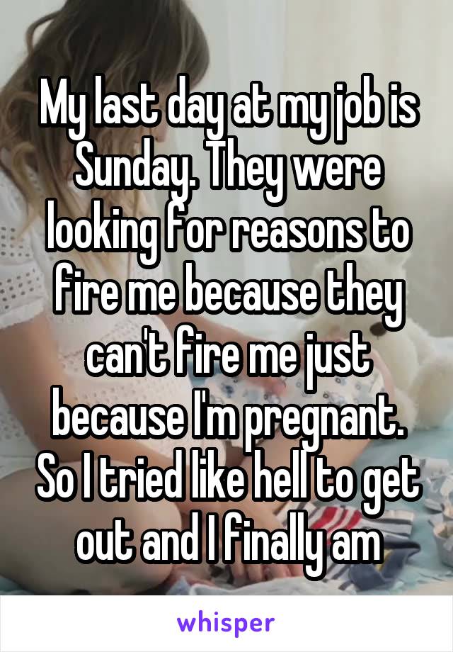 My last day at my job is Sunday. They were looking for reasons to fire me because they can't fire me just because I'm pregnant. So I tried like hell to get out and I finally am