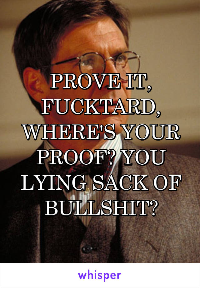 PROVE IT, FUCKTARD, WHERE'S YOUR PROOF? YOU LYING SACK OF BULLSHIT?