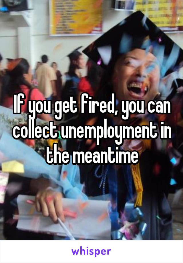 If you get fired, you can collect unemployment in the meantime