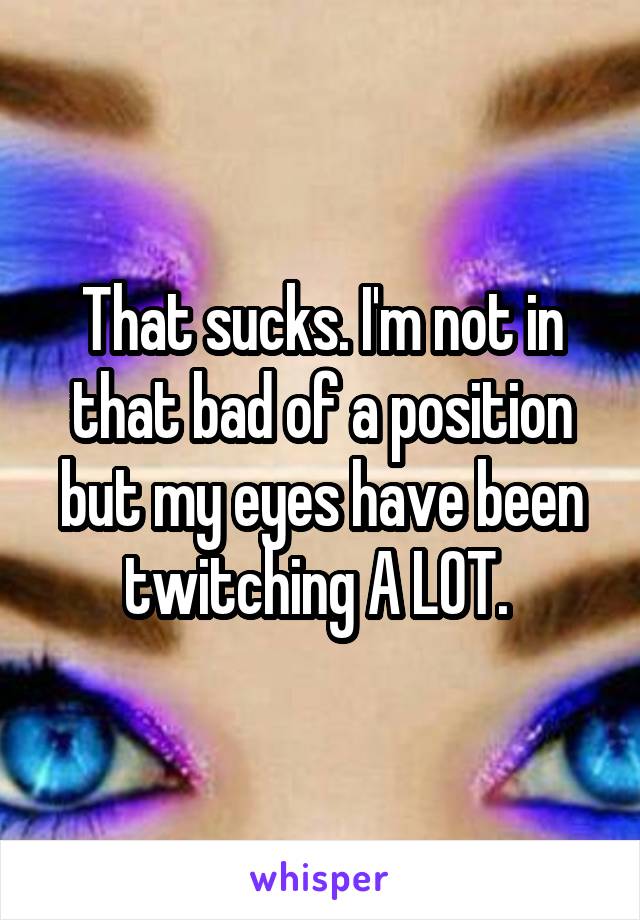 That sucks. I'm not in that bad of a position but my eyes have been twitching A LOT. 