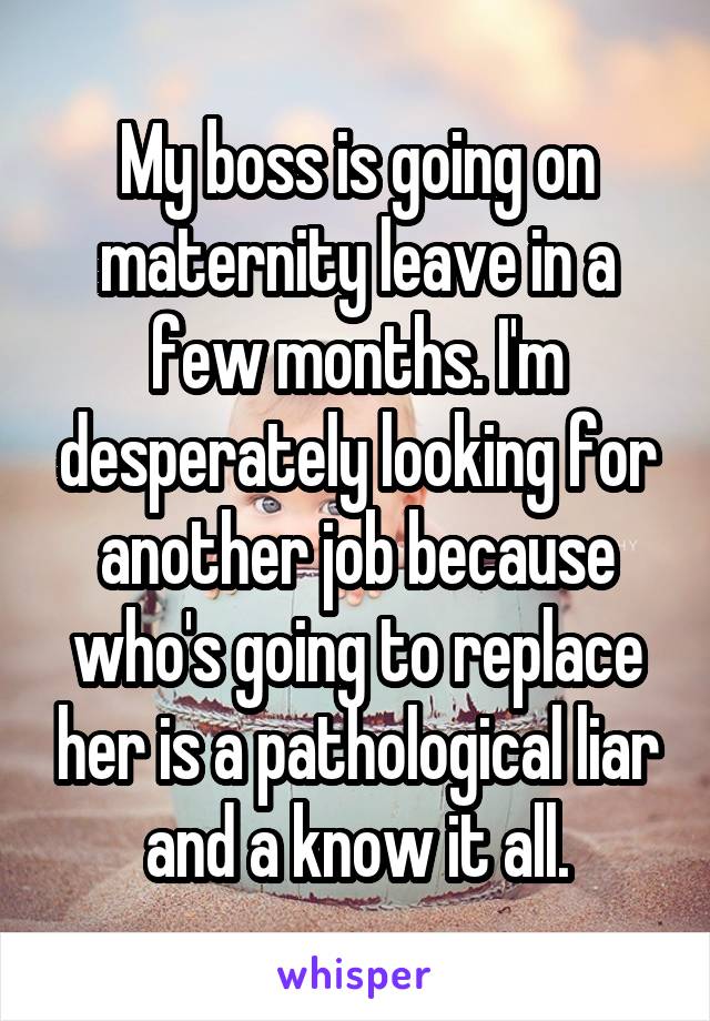 My boss is going on maternity leave in a few months. I'm desperately looking for another job because who's going to replace her is a pathological liar and a know it all.