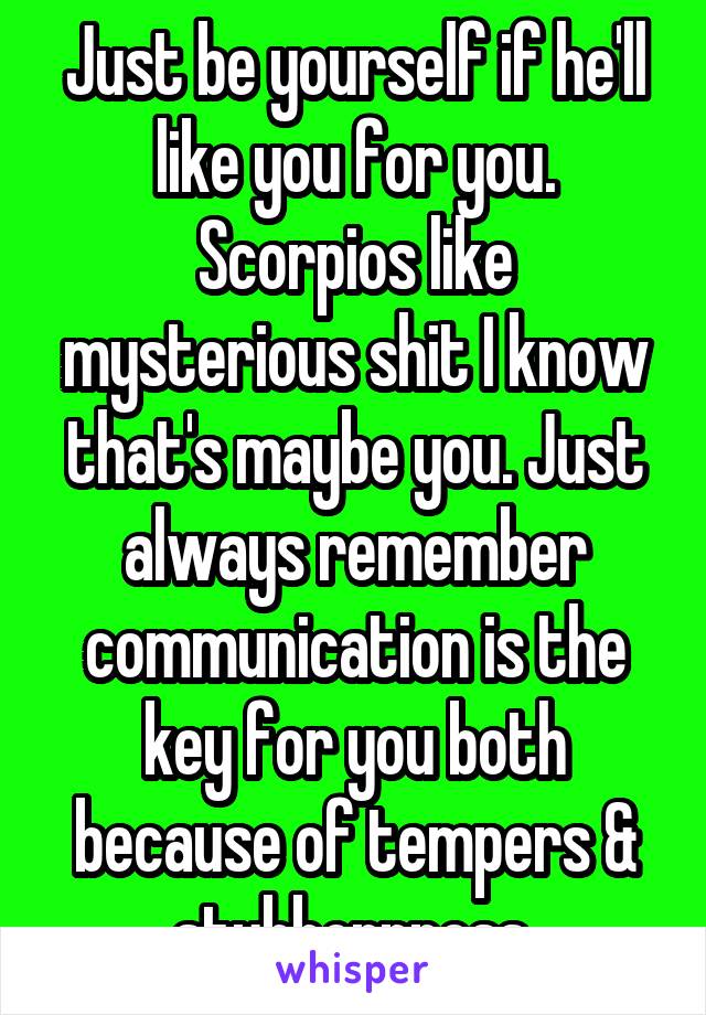 Just be yourself if he'll like you for you. Scorpios like mysterious shit I know that's maybe you. Just always remember communication is the key for you both because of tempers & stubbornness.