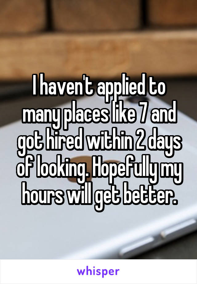 I haven't applied to many places like 7 and got hired within 2 days of looking. Hopefully my hours will get better.