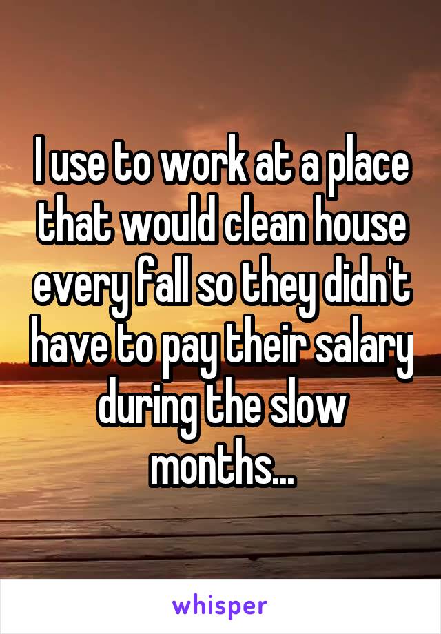 I use to work at a place that would clean house every fall so they didn't have to pay their salary during the slow months...