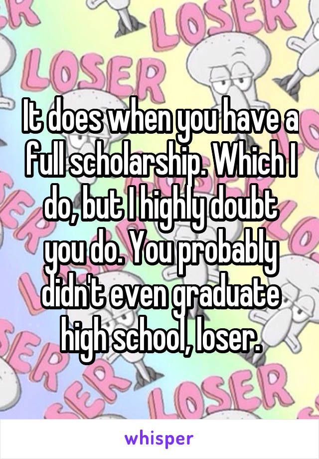 It does when you have a full scholarship. Which I do, but I highly doubt you do. You probably didn't even graduate high school, loser.