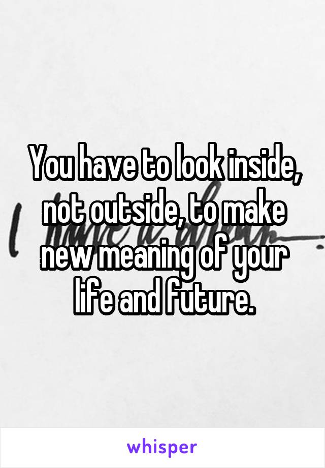 You have to look inside, not outside, to make new meaning of your life and future.