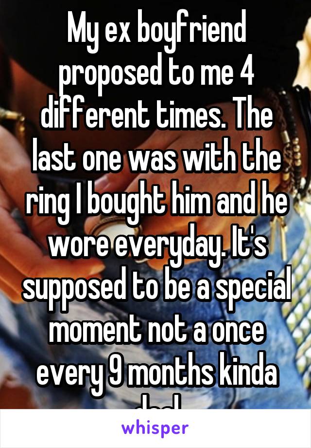 My ex boyfriend proposed to me 4 different times. The last one was with the ring I bought him and he wore everyday. It's supposed to be a special moment not a once every 9 months kinda deal