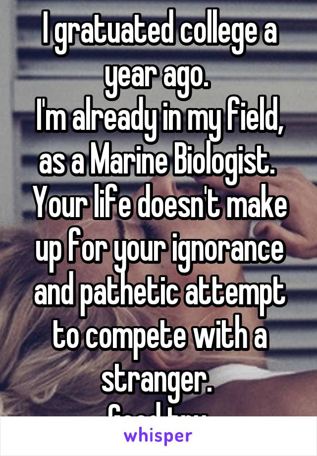 I gratuated college a year ago. 
I'm already in my field, as a Marine Biologist. 
Your life doesn't make up for your ignorance and pathetic attempt to compete with a stranger. 
Good try 