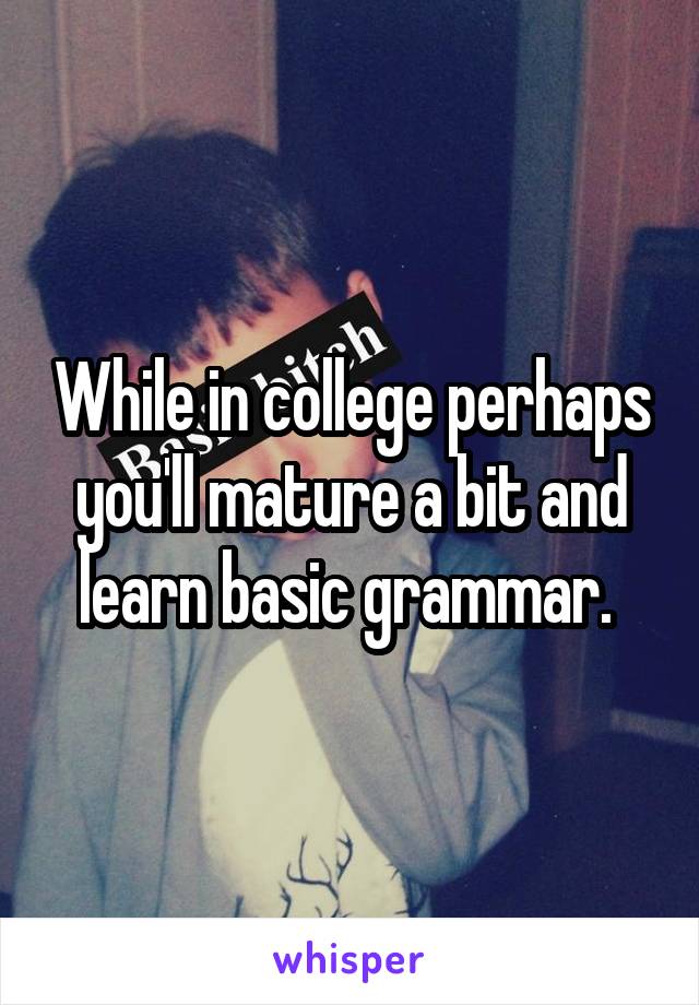 While in college perhaps you'll mature a bit and learn basic grammar. 