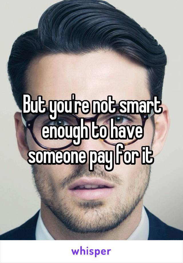 But you're not smart enough to have someone pay for it 