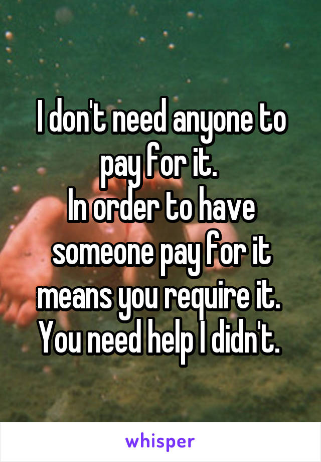 I don't need anyone to pay for it. 
In order to have someone pay for it means you require it. 
You need help I didn't. 