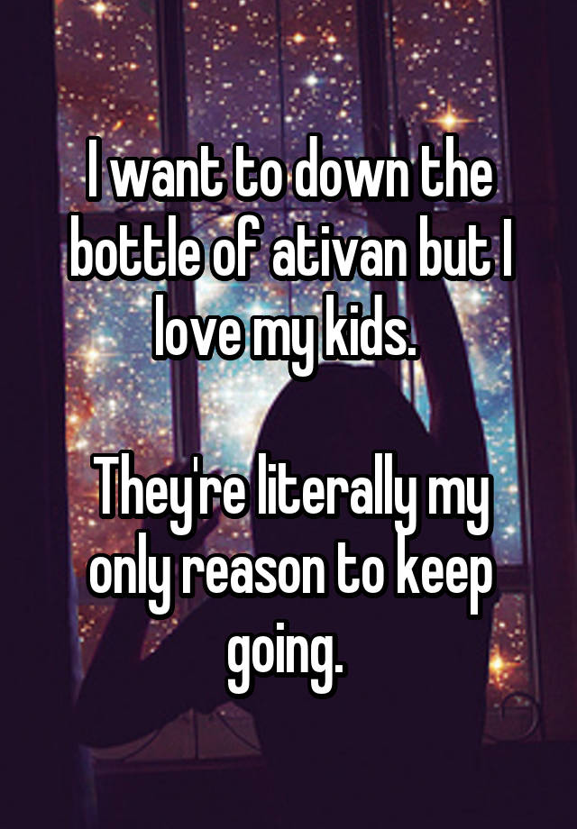 I want to down the bottle of ativan but I love my kids. 

They're literally my only reason to keep going. 