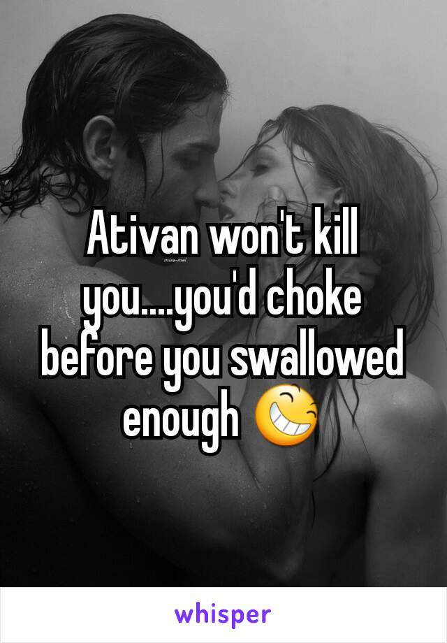 Ativan won't kill you....you'd choke before you swallowed enough 😆