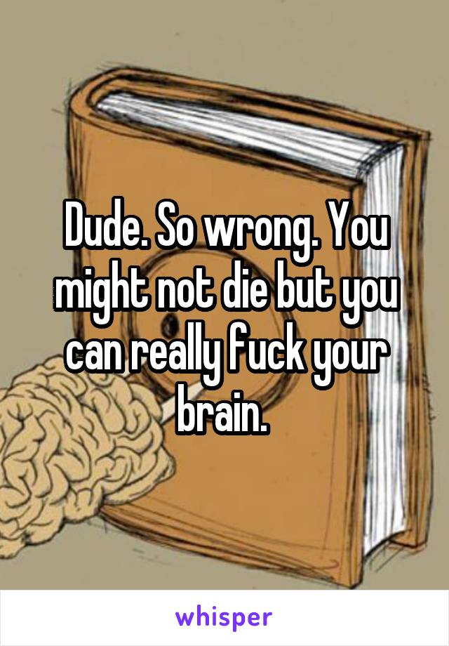 Dude. So wrong. You might not die but you can really fuck your brain. 