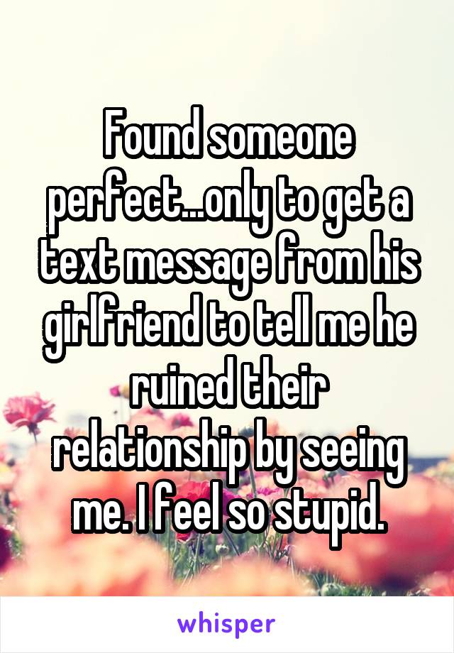 Found someone perfect...only to get a text message from his girlfriend to tell me he ruined their relationship by seeing me. I feel so stupid.