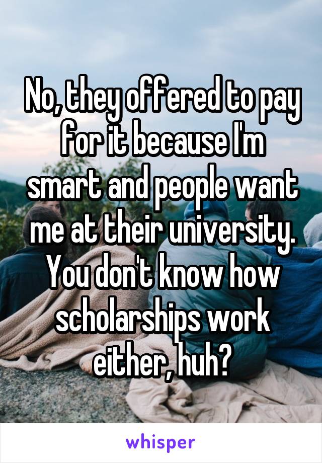 No, they offered to pay for it because I'm smart and people want me at their university. You don't know how scholarships work either, huh?