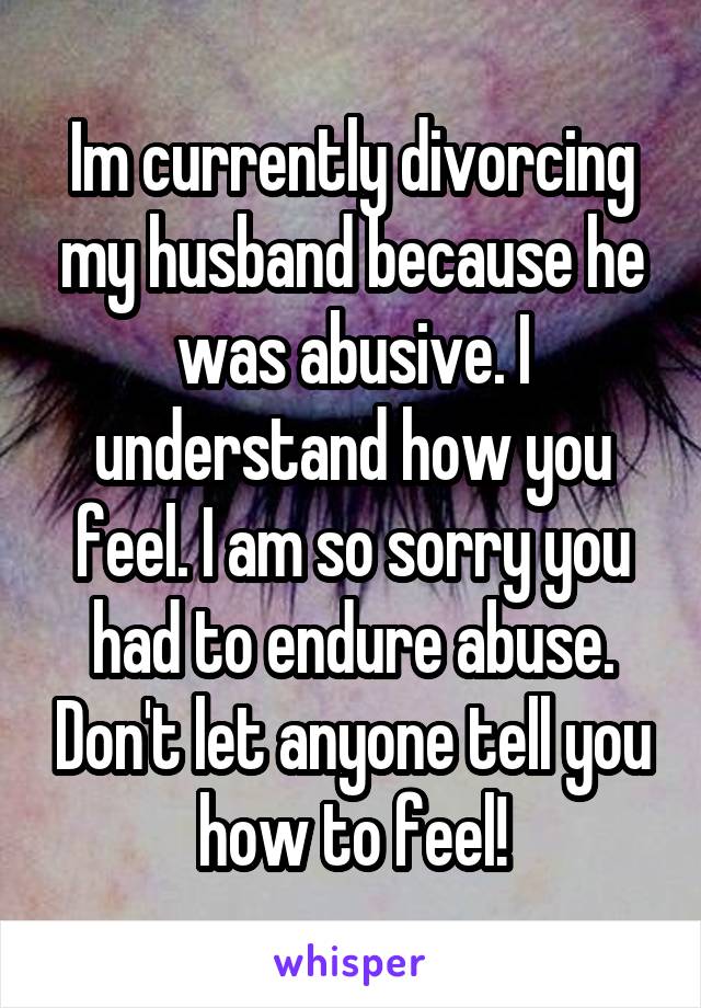 Im currently divorcing my husband because he was abusive. I understand how you feel. I am so sorry you had to endure abuse. Don't let anyone tell you how to feel!