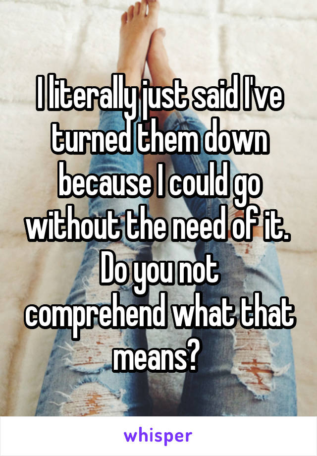 I literally just said I've turned them down because I could go without the need of it. 
Do you not comprehend what that means? 