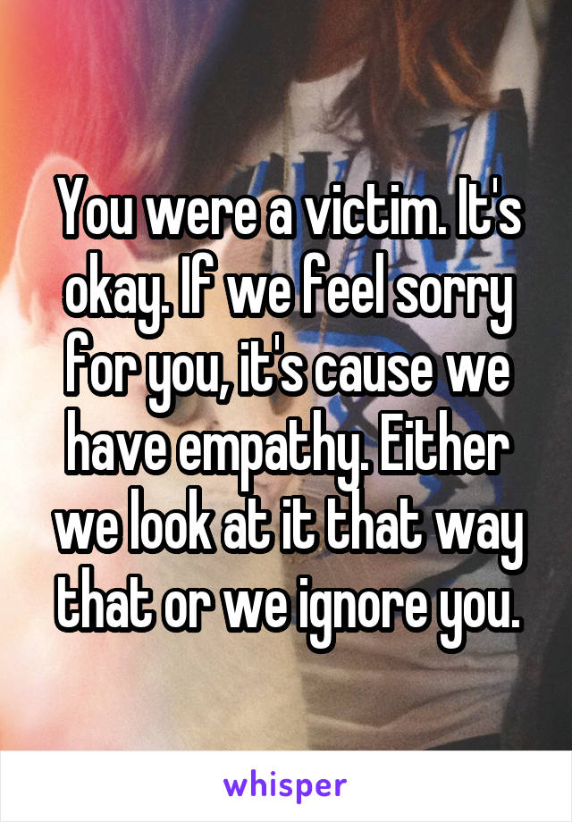 You were a victim. It's okay. If we feel sorry for you, it's cause we have empathy. Either we look at it that way that or we ignore you.