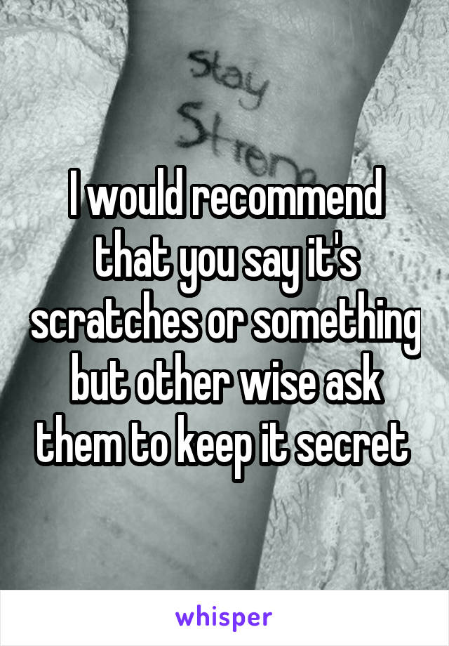 I would recommend that you say it's scratches or something but other wise ask them to keep it secret 