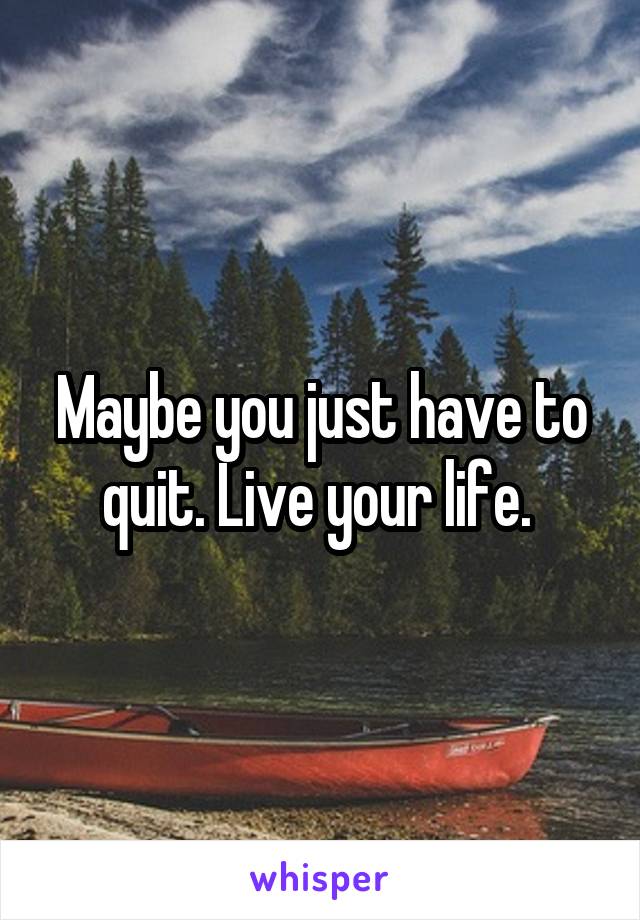 Maybe you just have to quit. Live your life. 