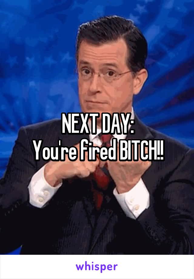 NEXT DAY:
You're fired BITCH!!