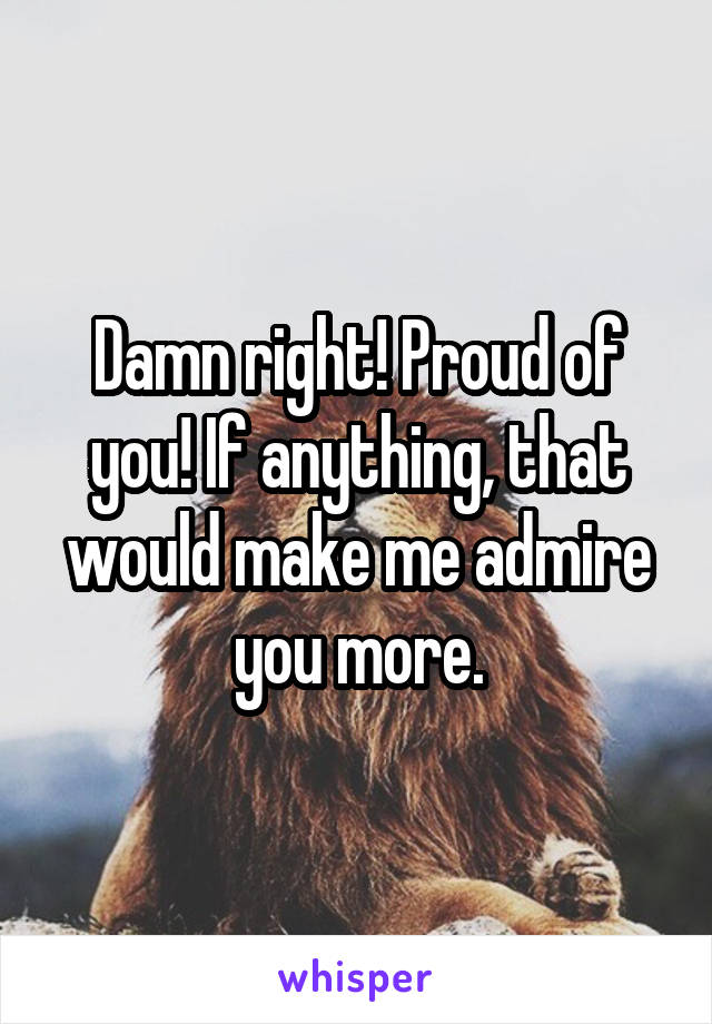 Damn right! Proud of you! If anything, that would make me admire you more.