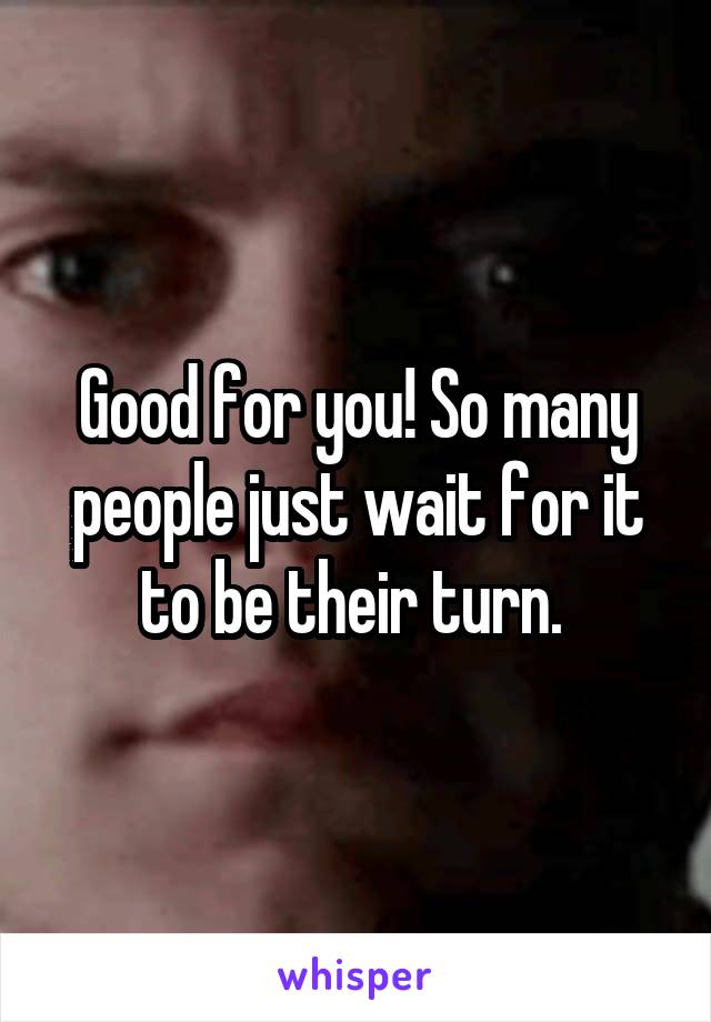 Good for you! So many people just wait for it to be their turn. 