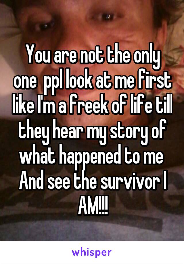 You are not the only one  ppl look at me first like I'm a freek of life till they hear my story of what happened to me  And see the survivor I AM!!!