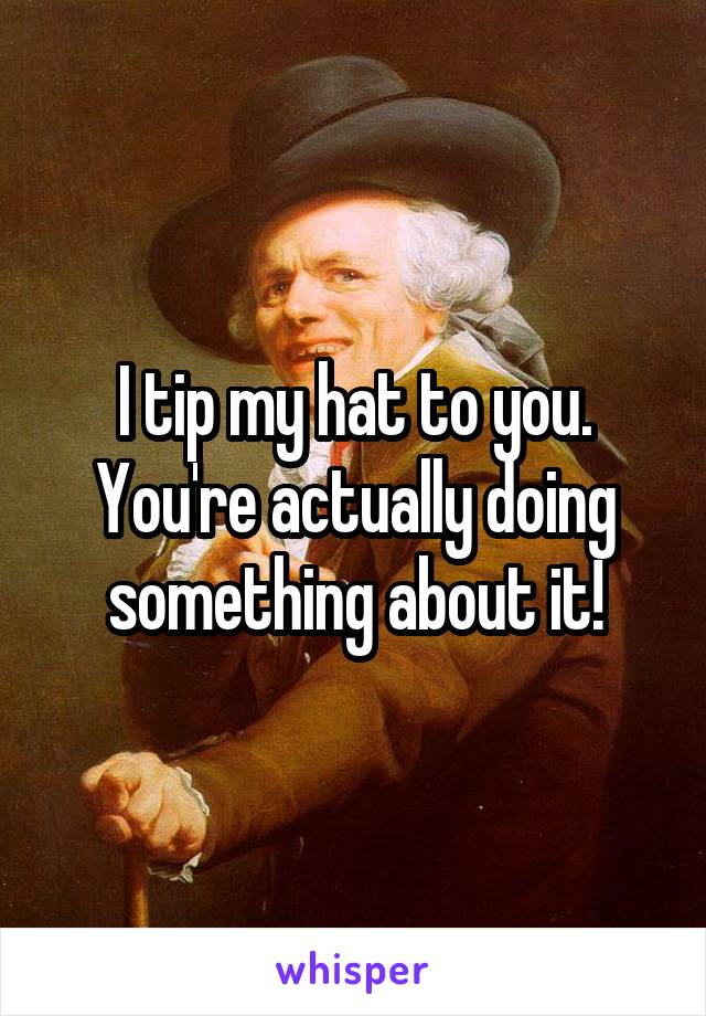 I tip my hat to you. You're actually doing something about it!