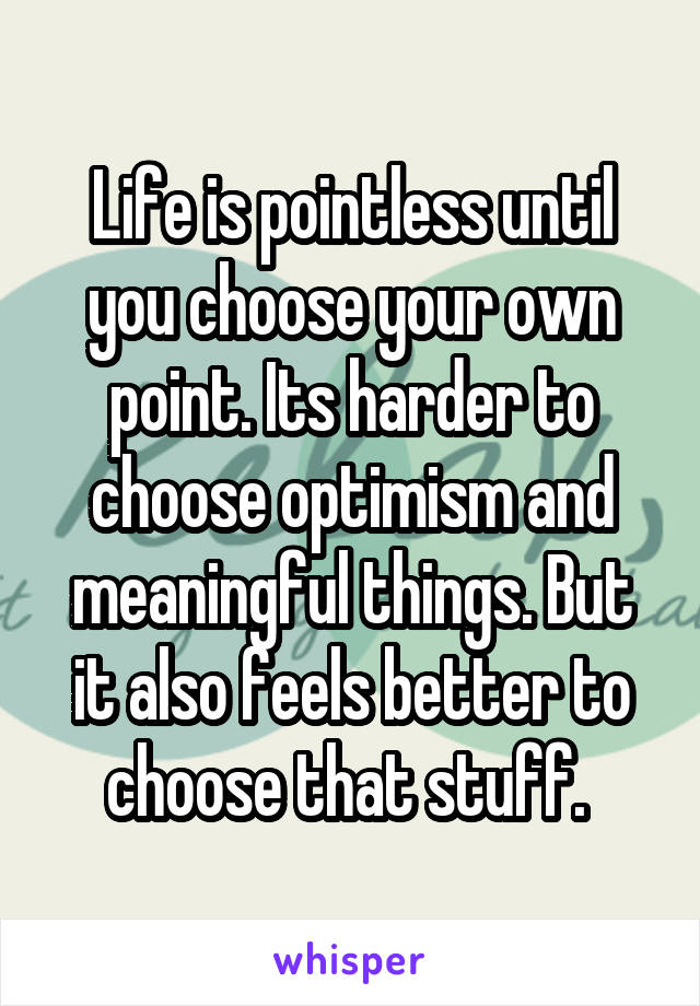 Life is pointless until you choose your own point. Its harder to choose optimism and meaningful things. But it also feels better to choose that stuff. 