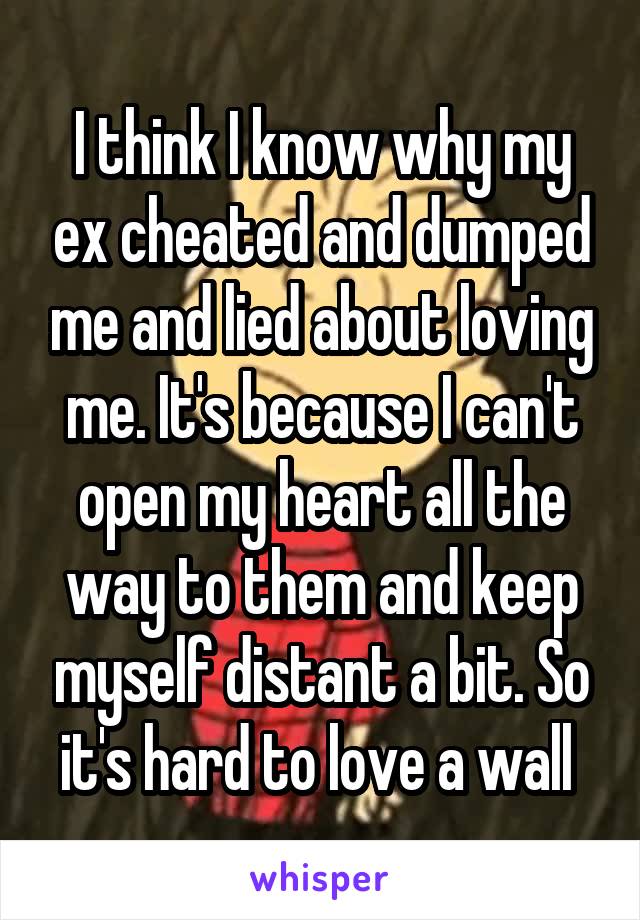 I think I know why my ex cheated and dumped me and lied about loving me. It's because I can't open my heart all the way to them and keep myself distant a bit. So it's hard to love a wall 