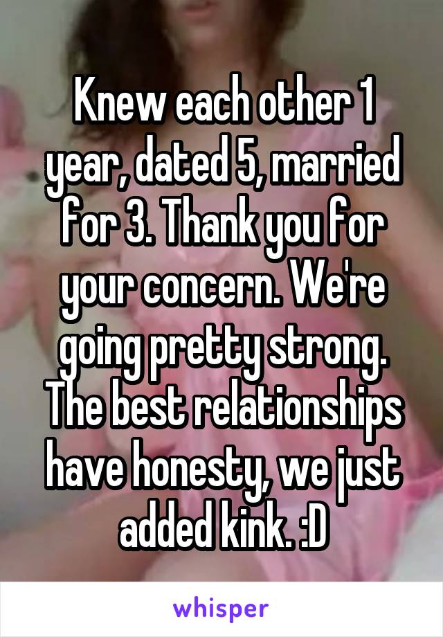 Knew each other 1 year, dated 5, married for 3. Thank you for your concern. We're going pretty strong.
The best relationships have honesty, we just added kink. :D