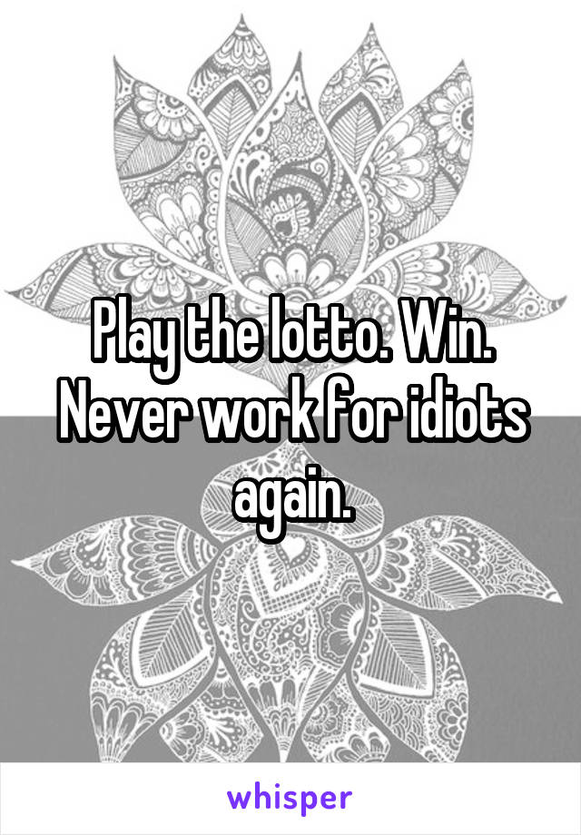 Play the lotto. Win. Never work for idiots again.