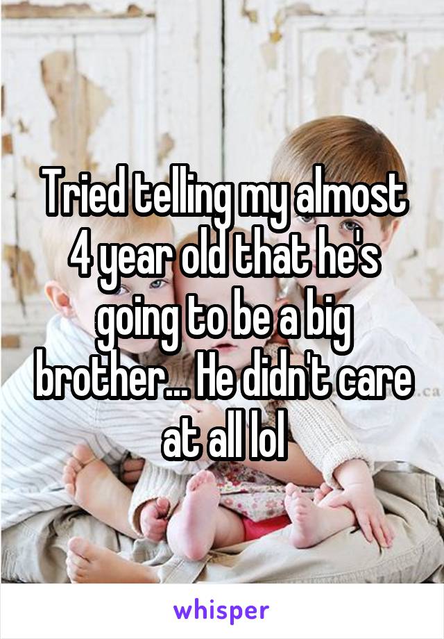Tried telling my almost 4 year old that he's going to be a big brother... He didn't care at all lol