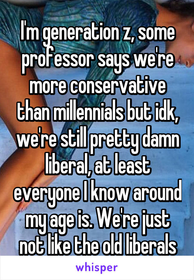 I'm generation z, some professor says we're more conservative than millennials but idk, we're still pretty damn liberal, at least everyone I know around my age is. We're just not like the old liberals