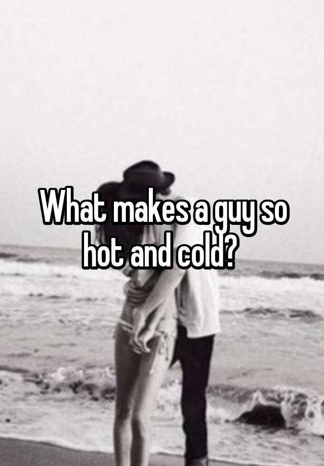 what-makes-a-guy-so-hot-and-cold