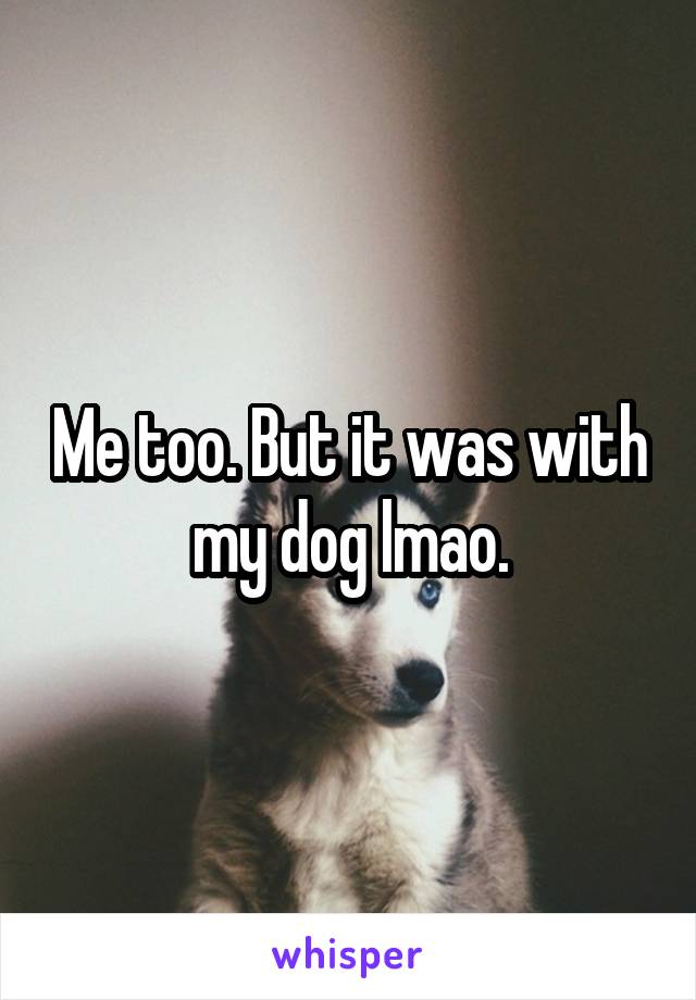 Me too. But it was with my dog lmao.